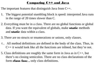 Comparing C++ and Java
The important features that distinguish Java from C++.
1. The biggest potential stumbling block is speed: interpreted Java runs
in the range of 20 times slower than C.
2. Everything must be in a class. There are no global functions or global
data. If you want the equivalent of globals, make static methods
and static data within a class.
3. There are no structs or enumerations or unions, only classes.
4. All method definitions are defined in the body of the class. Thus, in
C++ it would look like all the functions are inlined, but they’re not.
5. Class definitions are roughly the same form in Java as in C++, but
there’s no closing semicolon. There are no class declarations of the
form class foo; , only class definitions.
 