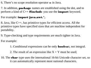 6. There’s no scope resolution operator :: in Java.
7. In addition, package names are established using the dot, and to
perform a kind of C++ #include you use the import keyword.
For example: import java.awt.*;.
8. Java, like C++, has primitive types for efficient access. All the
primitive types have specified sizes that are machine independent for
portability.
9. Type-checking and type requirements are much tighter in Java.
For example:
1. Conditional expressions can be only boolean, not integral.
2. The result of an expression like X + Y must be used;
10. The char type uses the international 16-bit Unicode character set, so
it can automatically represent most national characters.
 