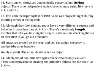 11. Static quoted strings are automatically converted into String
objects. There is no independent static character array string like there is
in C and C++.
12. Java adds the triple right shift >>> to act as a “logical” right shift by
inserting zeroes at the top end;
13. Although they look similar, arrays have a very different structure and
behavior in Java than they do in C++. There’s a read-only length
member that tells you how big the array is, and run-time checking throws
an exception if you go out of bounds.
All arrays are created on the heap, and you can assign one array to
another (the array handle is
simply copied). The array identifier is a an object
14. All objects of non-primitive types can be created only via new.
There’s no equivalent to creating non-primitive objects “on the stack” as
in C++.
 