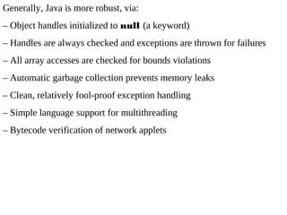 Generally, Java is more robust, via:
– Object handles initialized to null (a keyword)
– Handles are always checked and exceptions are thrown for failures
– All array accesses are checked for bounds violations
– Automatic garbage collection prevents memory leaks
– Clean, relatively fool-proof exception handling
– Simple language support for multithreading
– Bytecode verification of network applets
 