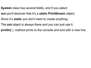 System class has several fields, and if you select
out you’ll discover that it’s a static PrintStream object.
Since it’s static you don’t need to create anything.
The out object is always there and you can just use it.
println( ), method prints to the console and end with a new line.
 
