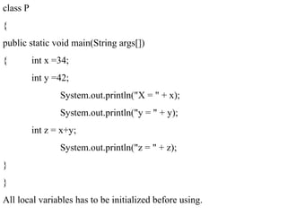 class P
{
public static void main(String args[])
{ int x =34;
int y =42;
System.out.println("X = " + x);
System.out.println("y = " + y);
int z = x+y;
System.out.println("z = " + z);
}
}
All local variables has to be initialized before using.
 