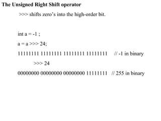 The Unsigned Right Shift operator
>>> shifts zero’s into the high-order bit.
int a = -1 ;
a = a >>> 24;
11111111 11111111 11111111 11111111 // -1 in binary
>>> 24
00000000 00000000 00000000 11111111 // 255 in binary
 