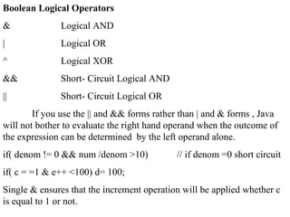 Boolean Logical Operators
& Logical AND
| Logical OR
^ Logical XOR
&& Short- Circuit Logical AND
|| Short- Circuit Logical OR
If you use the || and && forms rather than | and & forms , Java
will not bother to evaluate the right hand operand when the outcome of
the expression can be determined by the left operand alone.
if( denom != 0 && num /denom >10) // if denom =0 short circuit
if( c = =1 & e++ <100) d= 100;
Single & ensures that the increment operation will be applied whether c
is equal to 1 or not.
 