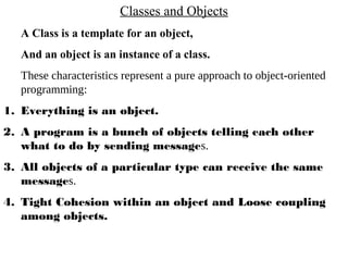 Classes and Objects
A Class is a template for an object,
And an object is an instance of a class.
These characteristics represent a pure approach to object-oriented
programming:
1. Everything is an object.
2. A program is a bunch of objects telling each other
what to do by sending messages.
3. All objects of a particular type can receive the same
messages.
4. Tight Cohesion within an object and Loose coupling
among objects.
 