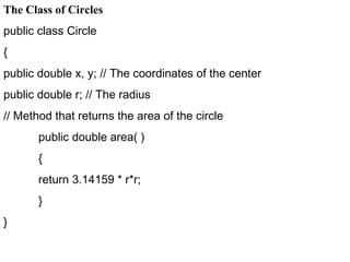 The Class of Circles
public class Circle
{
public double x, y; // The coordinates of the center
public double r; // The radius
// Method that returns the area of the circle
public double area( )
{
return 3.14159 * r*r;
}
}
 