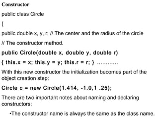 Constructor
public class Circle
{
public double x, y, r; // The center and the radius of the circle
// The constructor method.
public Circle(double x, double y, double r)
{ this.x = x; this.y = y; this.r = r; } …………
With this new constructor the initialization becomes part of the
object creation step:
Circle c = new Circle(1.414, -1.0,1 .25);
There are two important notes about naming and declaring
constructors:
•The constructor name is always the same as the class name.
 
