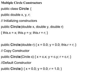 Multiple Circle Constructors
public class Circle {
public double x, y, r;
// Initializing constructors
public Circle(double x, double y, double r)
{ this.x = x; this.y = y; this.r = r; }
public Circle(double r) { x = 0.0; y = 0.0; this.r = r; }
// Copy Constructor
public Circle(Circle c) { x = c.x; y = c.y; r = c.r; }
//Default Constructor
public Circle() { x = 0.0; y = 0.0; r = 1.0; }
 