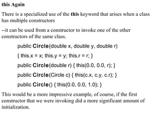 this Again
There is a specialized use of the this keyword that arises when a class
has multiple constructors
--it can be used from a constructor to invoke one of the other
constructors of the same class.
public Circle(double x, double y, double r)
{ this.x = x; this.y = y; this.r = r; }
public Circle(double r) { this(0.0, 0.0, r); }
public Circle(Circle c) { this(c.x, c.y, c.r); }
public Circle() { this(0.0, 0.0, 1.0); }
This would be a more impressive example, of course, if the first
constructor that we were invoking did a more significant amount of
initialization.
 
