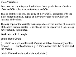 Class Variables
Java uses the static keyword to indicate that a particular variable is a
class variable rather than an instance variable.
That is, that there is only one copy of the variable, associated with the
class, rather than many copies of the variable associated with each
instance of the class.
The one copy of the variable exists regardless of the number of instances
of the class that are created--it exists and can be used even if the class is
never actually instantiated.
Static Variable Example
public class Circle
{ static int num_circles = 0; // class variable: how many circles
created public double x, y, r; // instance vars: the center and
the radius
public Circle(double x, double y, double r)
 