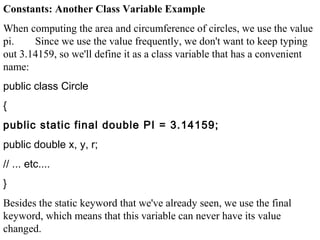 Constants: Another Class Variable Example
When computing the area and circumference of circles, we use the value
pi. Since we use the value frequently, we don't want to keep typing
out 3.14159, so we'll define it as a class variable that has a convenient
name:
public class Circle
{
public static final double PI = 3.14159;
public double x, y, r;
// ... etc....
}
Besides the static keyword that we've already seen, we use the final
keyword, which means that this variable can never have its value
changed.
 