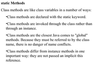 static Methods
Class methods are like class variables in a number of ways:
•Class methods are declared with the static keyword.
•Class methods are invoked through the class rather than
through an instance.
•Class methods are the closest Java comes to "global"
methods. Because they must be referred to by the class
name, there is no danger of name conflicts.
•Class methods differ from instance methods in one
important way: they are not passed an implicit this
reference.
 