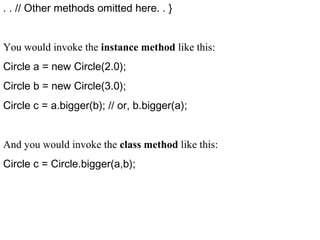 . . // Other methods omitted here. . }
You would invoke the instance method like this:
Circle a = new Circle(2.0);
Circle b = new Circle(3.0);
Circle c = a.bigger(b); // or, b.bigger(a);
And you would invoke the class method like this:
Circle c = Circle.bigger(a,b);
 