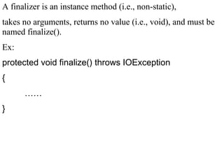 A finalizer is an instance method (i.e., non-static),
takes no arguments, returns no value (i.e., void), and must be
named finalize().
Ex:
protected void finalize() throws IOException
{
……
}
 