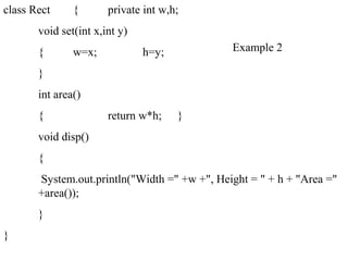 class Rect { private int w,h;
void set(int x,int y)
{ w=x; h=y;
}
int area()
{ return w*h; }
void disp()
{
System.out.println("Width =" +w +", Height = " + h + "Area ="
+area());
}
}
Example 2
 