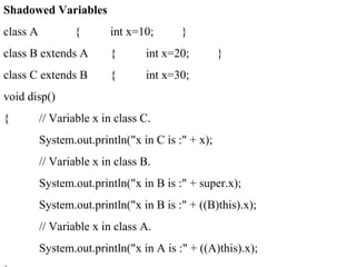 Shadowed Variables
class A { int x=10; }
class B extends A { int x=20; }
class C extends B { int x=30;
void disp()
{ // Variable x in class C.
System.out.println("x in C is :" + x);
// Variable x in class B.
System.out.println("x in B is :" + super.x);
System.out.println("x in B is :" + ((B)this).x);
// Variable x in class A.
System.out.println("x in A is :" + ((A)this).x);
 