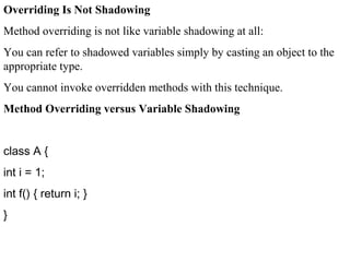 Overriding Is Not Shadowing
Method overriding is not like variable shadowing at all:
You can refer to shadowed variables simply by casting an object to the
appropriate type.
You cannot invoke overridden methods with this technique.
Method Overriding versus Variable Shadowing
class A {
int i = 1;
int f() { return i; }
}
 