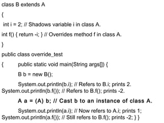 class B extends A
{
int i = 2; // Shadows variable i in class A.
int f() { return -i; } // Overrides method f in class A.
}
public class override_test
{ public static void main(String args[]) {
B b = new B();
System.out.println(b.i); // Refers to B.i; prints 2.
System.out.println(b.f()); // Refers to B.f(); prints -2.
A a = (A) b; // Cast b to an instance of class A.
System.out.println(a.i); // Now refers to A.i; prints 1;
System.out.println(a.f()); // Still refers to B.f(); prints -2; } }
 