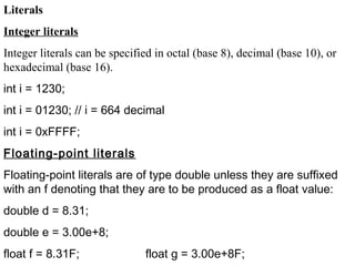 Literals
Integer literals
Integer literals can be specified in octal (base 8), decimal (base 10), or
hexadecimal (base 16).
int i = 1230;
int i = 01230; // i = 664 decimal
int i = 0xFFFF;
Floating-point literals
Floating-point literals are of type double unless they are suffixed
with an f denoting that they are to be produced as a float value:
double d = 8.31;
double e = 3.00e+8;
float f = 8.31F; float g = 3.00e+8F;
 