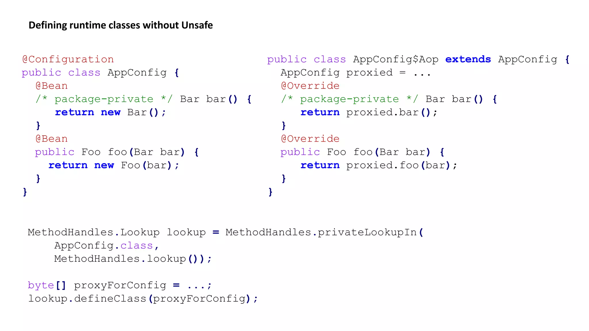 MethodHandles.Lookup lookup = MethodHandles.privateLookupIn(
AppConfig.class,
MethodHandles.lookup());
byte[] proxyForConfig = ...;
lookup.defineClass(proxyForConfig);
Defining runtime classes without Unsafe
@Configuration
public class AppConfig {
@Bean
/* package-private */ Bar bar() {
return new Bar();
}
@Bean
public Foo foo(Bar bar) {
return new Foo(bar);
}
}
public class AppConfig$Aop extends AppConfig {
AppConfig proxied = ...
@Override
/* package-private */ Bar bar() {
return proxied.bar();
}
@Override
public Foo foo(Bar bar) {
return proxied.foo(bar);
}
}
 
