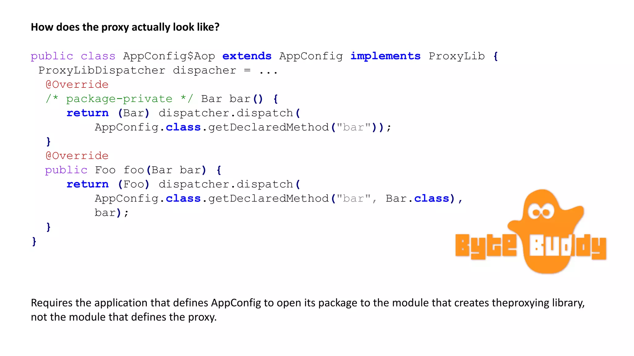 public class AppConfig$Aop extends AppConfig implements ProxyLib {
ProxyLibDispatcher dispacher = ...
@Override
/* package-private */ Bar bar() {
return (Bar) dispatcher.dispatch(
AppConfig.class.getDeclaredMethod("bar"));
}
@Override
public Foo foo(Bar bar) {
return (Foo) dispatcher.dispatch(
AppConfig.class.getDeclaredMethod("bar", Bar.class),
bar);
}
}
How does the proxy actually look like?
Requires the application that defines AppConfig to open its package to the module that creates theproxying library,
not the module that defines the proxy.
 