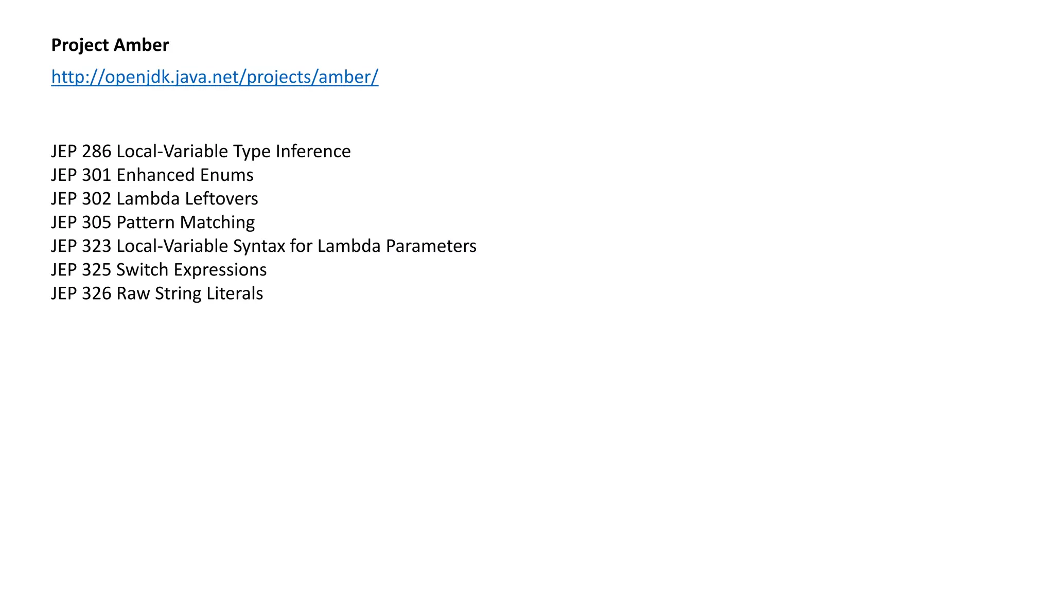 Project Amber
http://openjdk.java.net/projects/amber/
JEP 286 Local-Variable Type Inference
JEP 301 Enhanced Enums
JEP 302 Lambda Leftovers
JEP 305 Pattern Matching
JEP 323 Local-Variable Syntax for Lambda Parameters
JEP 325 Switch Expressions
JEP 326 Raw String Literals
 