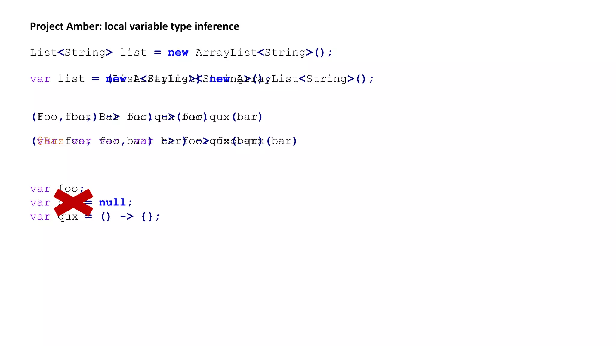 var list = new ArrayList<String>();
Project Amber: local variable type inference
List<String> list = new ArrayList<String>();
var list = (List<String>) new ArrayList<String>();
(foo, bar) -> foo.qux(bar)(Foo foo, Bar bar) -> foo.qux(bar)
(var foo, var bar) -> foo.qux(bar)(@Baz var foo, var bar) -> foo.qux(bar)
var foo;
var bar = null;
var qux = () -> {};
 