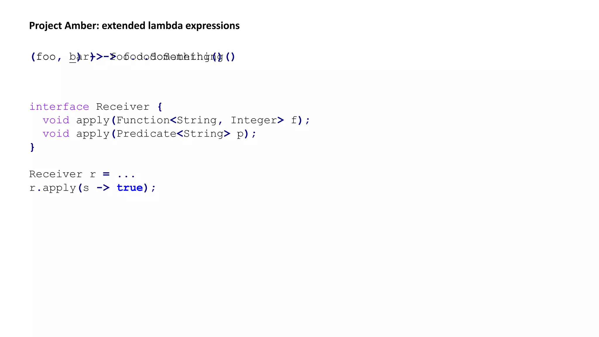 Project Amber: extended lambda expressions
(foo, bar) -> foo.doSomething()(foo, _) -> foo.doSomething()
interface Receiver {
void apply(Function<String, Integer> f);
void apply(Predicate<String> p);
}
Receiver r = ...
r.apply(s -> true);
 