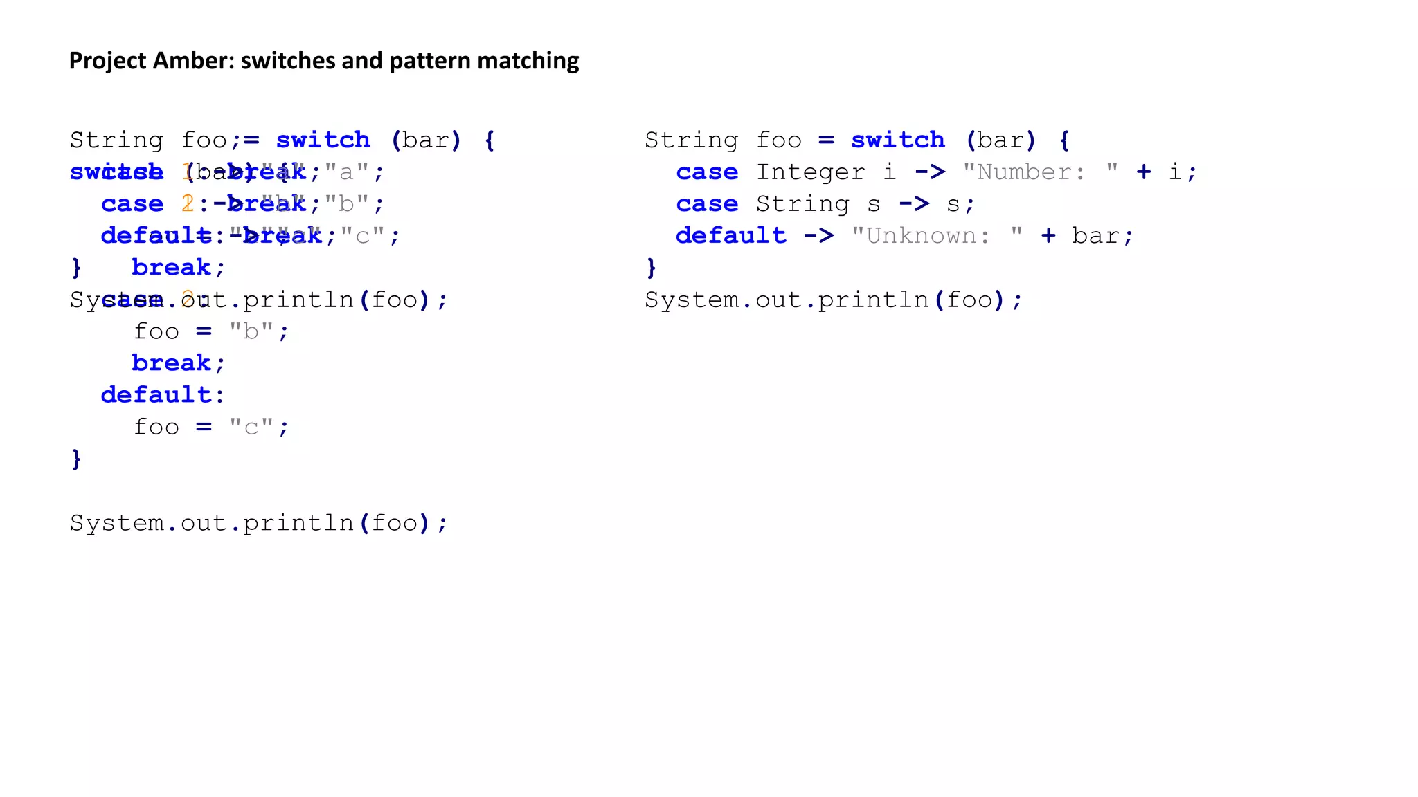 Project Amber: switches and pattern matching
String foo;
switch (bar) {
case 1:
foo = "a";
break;
case 2:
foo = "b";
break;
default:
foo = "c";
}
System.out.println(foo);
String foo = switch (bar) {
case 1: break "a";
case 2: break "b";
default: break "c";
}
System.out.println(foo);
String foo = switch (bar) {
case 1 -> "a";
case 2 -> "b";
default -> "c";
}
System.out.println(foo);
String foo = switch (bar) {
case Integer i -> "Number: " + i;
case String s -> s;
default -> "Unknown: " + bar;
}
System.out.println(foo);
 