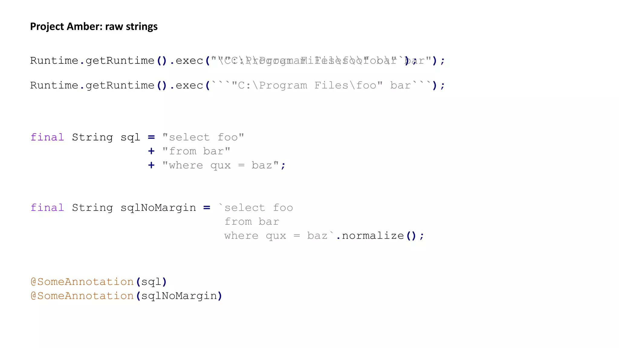 Project Amber: raw strings
Runtime.getRuntime().exec(""C:Program Filesfoo" bar");Runtime.getRuntime().exec(`"C:Program Filesfoo" bar`);
Runtime.getRuntime().exec(```"C:Program Filesfoo" bar```);
final String sql = "select foo"
+ "from bar"
+ "where qux = baz";
final String sql = `select foo
from bar
where qux = baz`;
final String sqlNoMargin = `select foo
from bar
where qux = baz`.normalize();
@SomeAnnotation(sql)
@SomeAnnotation(sqlNoMargin)
 