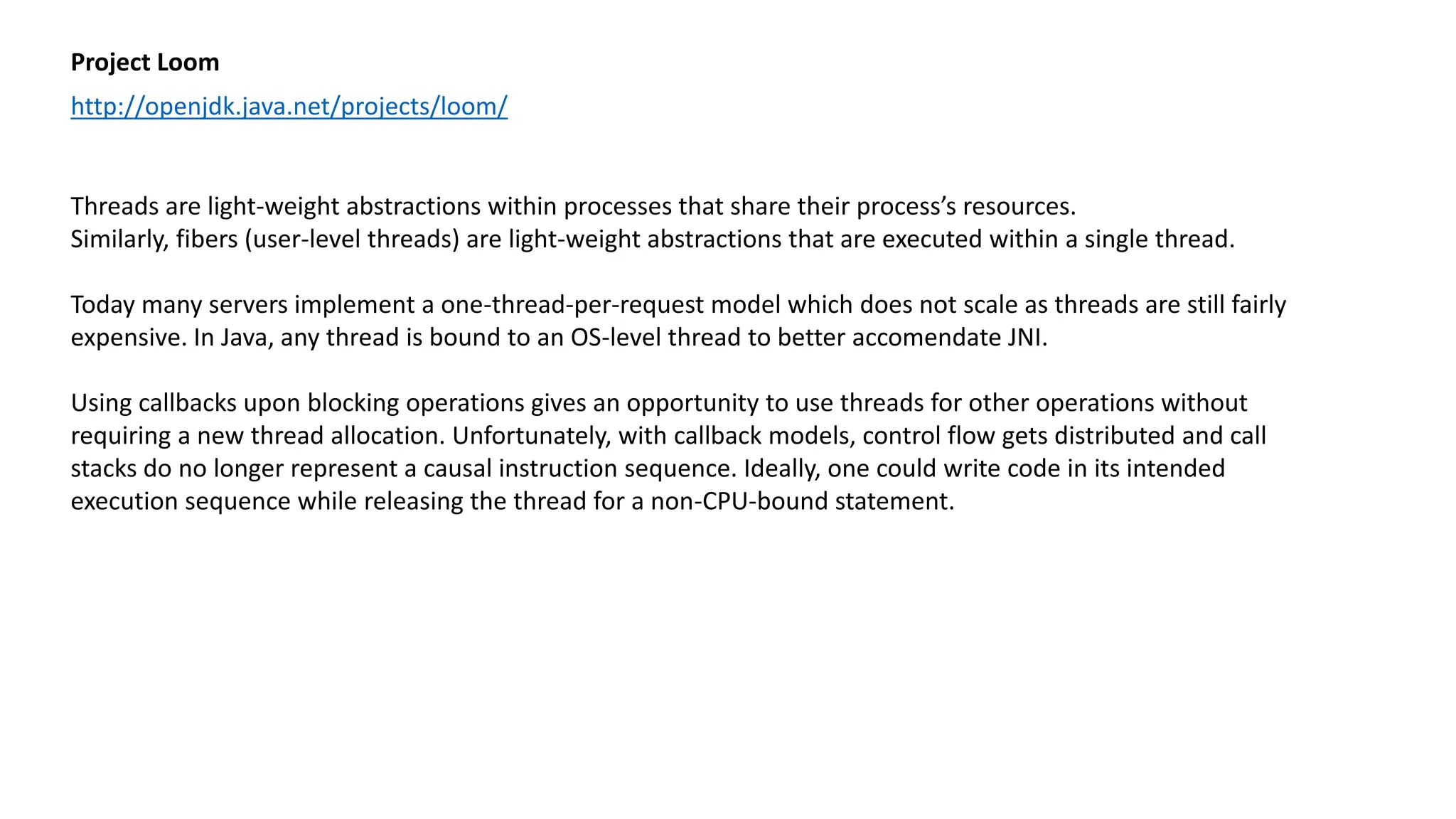 Project Loom
http://openjdk.java.net/projects/loom/
Threads are light-weight abstractions within processes that share their process’s resources.
Similarly, fibers (user-level threads) are light-weight abstractions that are executed within a single thread.
Today many servers implement a one-thread-per-request model which does not scale as threads are still fairly
expensive. In Java, any thread is bound to an OS-level thread to better accomendate JNI.
Using callbacks upon blocking operations gives an opportunity to use threads for other operations without
requiring a new thread allocation. Unfortunately, with callback models, control flow gets distributed and call
stacks do no longer represent a causal instruction sequence. Ideally, one could write code in its intended
execution sequence while releasing the thread for a non-CPU-bound statement.
 