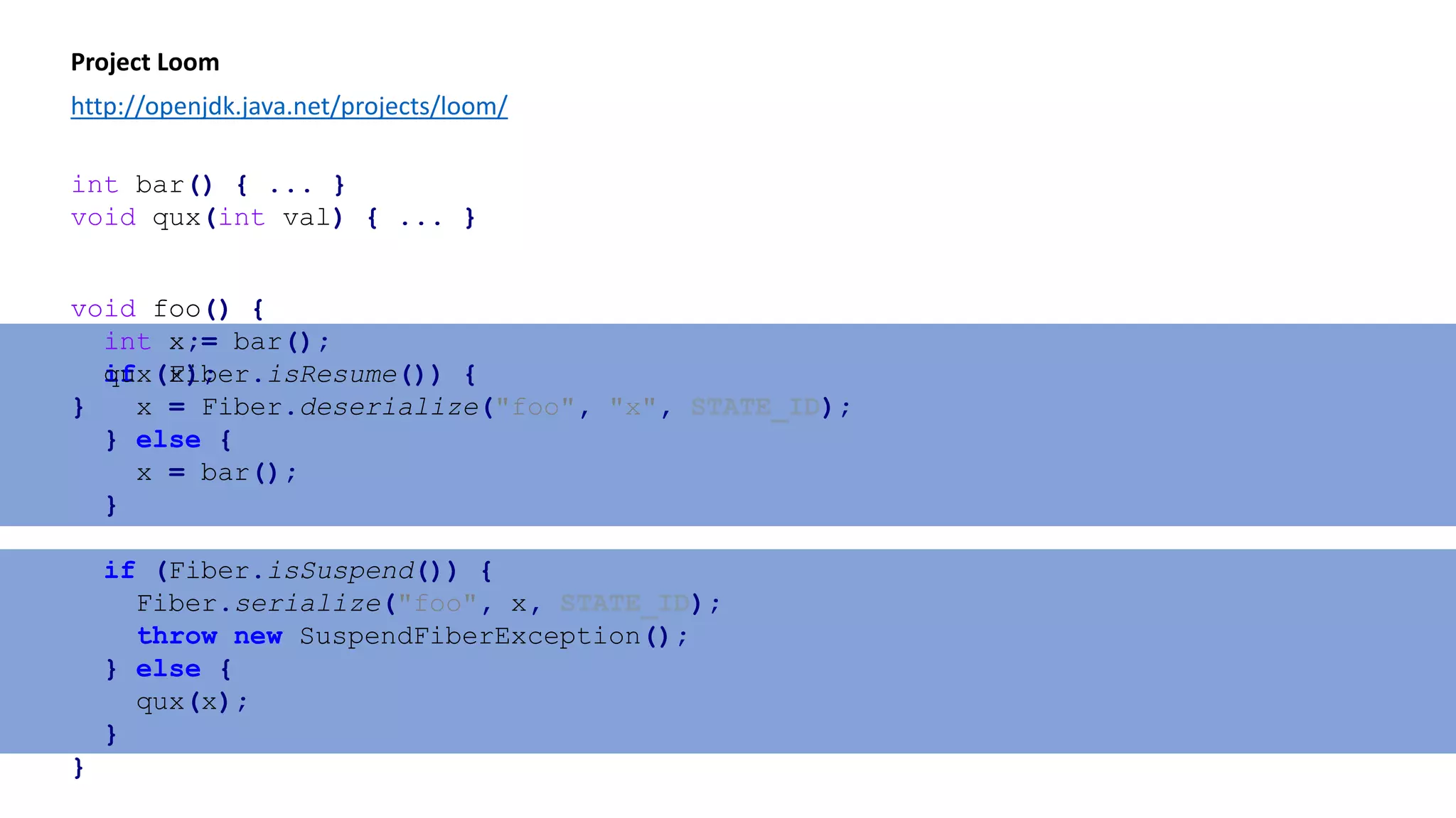 void foo() {
int x;
if (Fiber.isResume()) {
x = Fiber.deserialize("foo", "x", STATE_ID);
} else {
x = bar();
}
if (Fiber.isSuspend()) {
Fiber.serialize("foo", x, STATE_ID);
throw new SuspendFiberException();
} else {
qux(x);
}
}
Project Loom
http://openjdk.java.net/projects/loom/
void foo() {
int x = bar();
qux(x);
}
int bar() { ... }
void qux(int val) { ... }
 