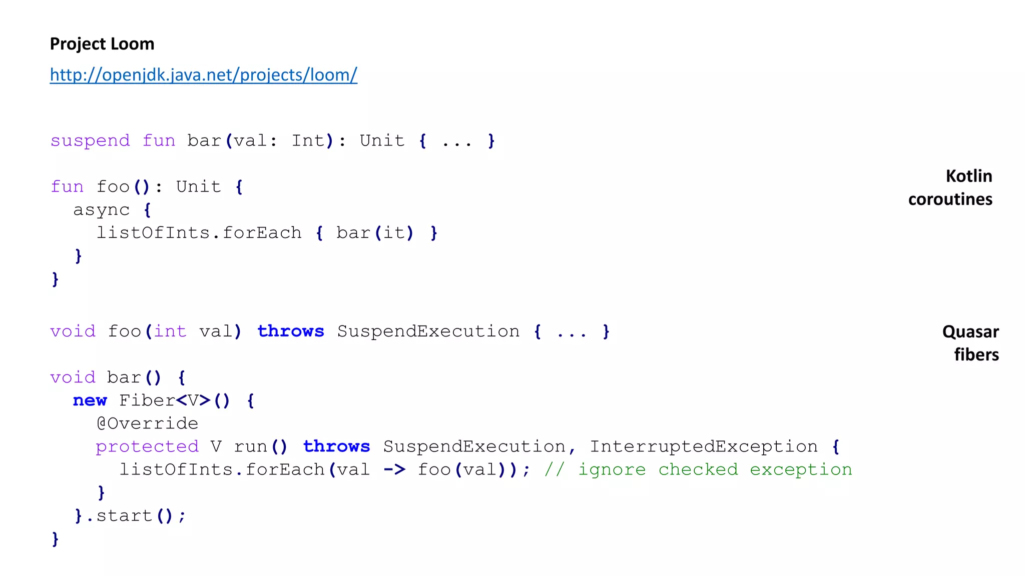 suspend fun bar(val: Int): Unit { ... }
fun foo(): Unit {
async {
listOfInts.forEach { bar(it) }
}
}
Project Loom
http://openjdk.java.net/projects/loom/
void foo(int val) throws SuspendExecution { ... }
void bar() {
new Fiber<V>() {
@Override
protected V run() throws SuspendExecution, InterruptedException {
listOfInts.forEach(val -> foo(val)); // ignore checked exception
}
}.start();
}
Kotlin
coroutines
Quasar
fibers
 
