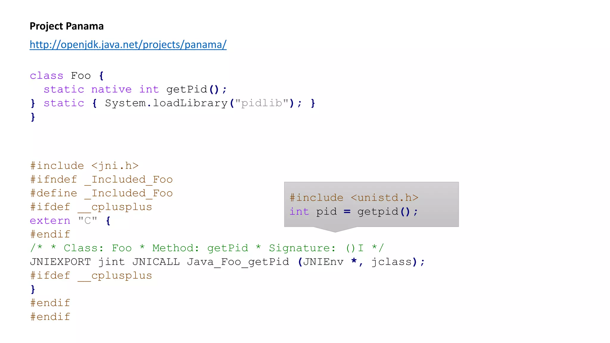 class Foo {
static native int getPid();
static { System.loadLibrary("pidlib"); }
}
Project Panama
http://openjdk.java.net/projects/panama/
#include <jni.h>
#ifndef _Included_Foo
#define _Included_Foo
#ifdef __cplusplus
extern "C" {
#endif
/* * Class: Foo * Method: getPid * Signature: ()I */
JNIEXPORT jint JNICALL Java_Foo_getPid (JNIEnv *, jclass);
#ifdef __cplusplus
}
#endif
#endif
class Foo {
static native int getPid();
}
#include <unistd.h>
int pid = getpid();
 