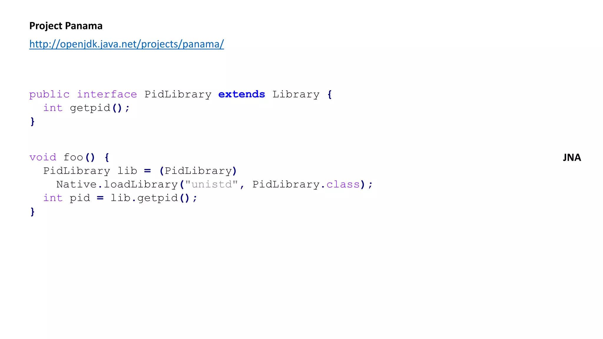Project Panama
http://openjdk.java.net/projects/panama/
public interface PidLibrary extends Library {
int getpid();
}
void foo() {
PidLibrary lib = (PidLibrary)
Native.loadLibrary("unistd", PidLibrary.class);
int pid = lib.getpid();
}
JNA
 
