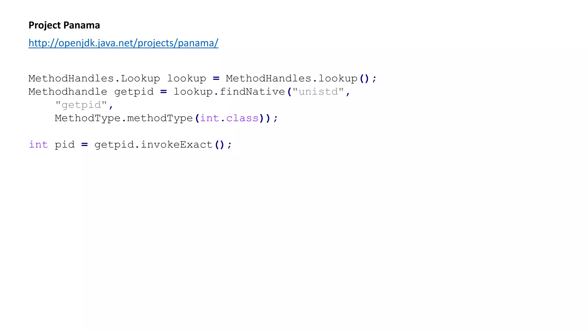 Project Panama
http://openjdk.java.net/projects/panama/
MethodHandles.Lookup lookup = MethodHandles.lookup();
Methodhandle getpid = lookup.findNative("unistd",
"getpid",
MethodType.methodType(int.class));
int pid = getpid.invokeExact();
 