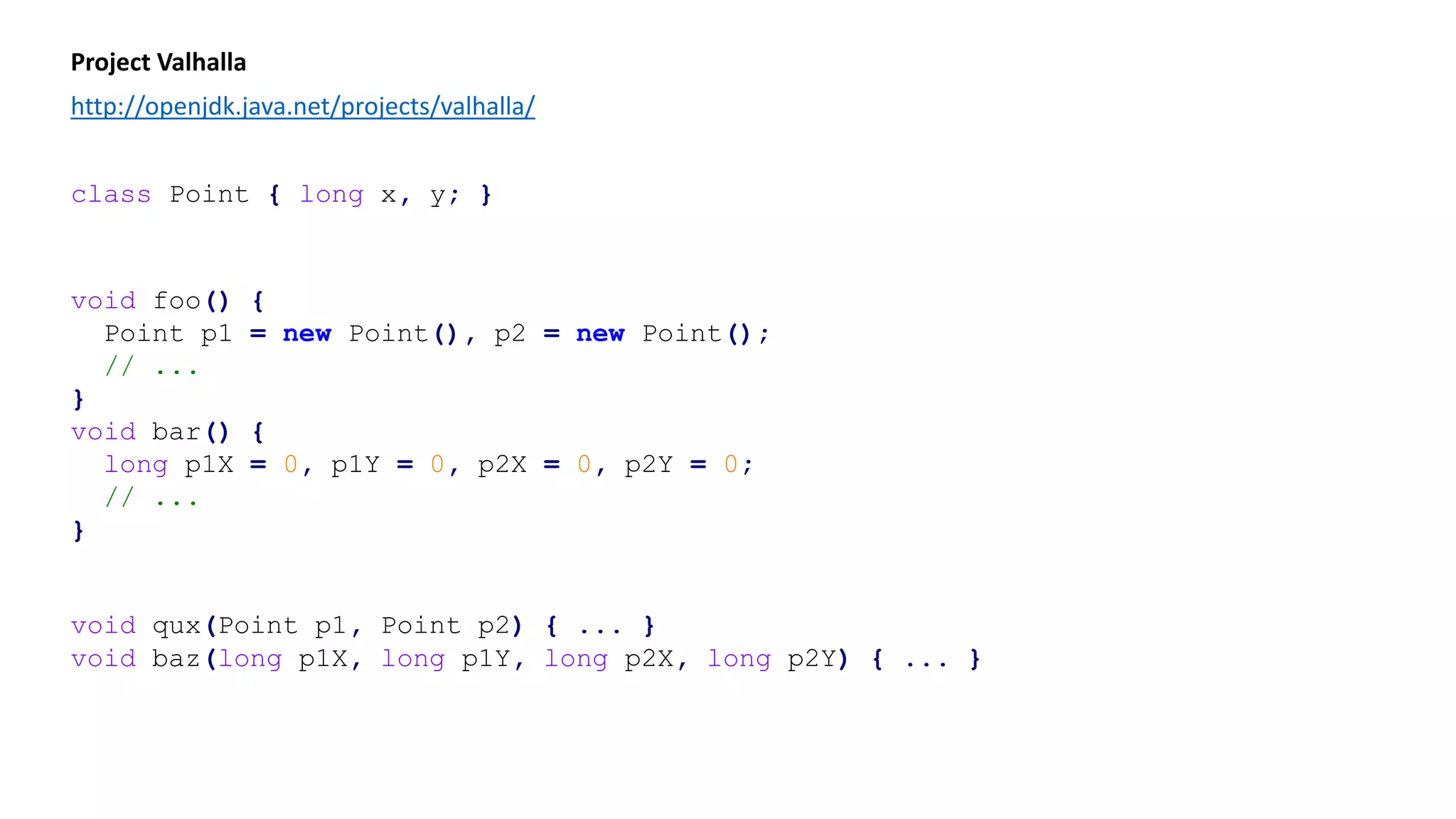 Project Valhalla
http://openjdk.java.net/projects/valhalla/
class Point { long x, y; }
void foo() {
Point p1 = new Point(), p2 = new Point();
// ...
}
void bar() {
long p1X = 0, p1Y = 0, p2X = 0, p2Y = 0;
// ...
}
void qux(Point p1, Point p2) { ... }
void baz(long p1X, long p1Y, long p2X, long p2Y) { ... }
 