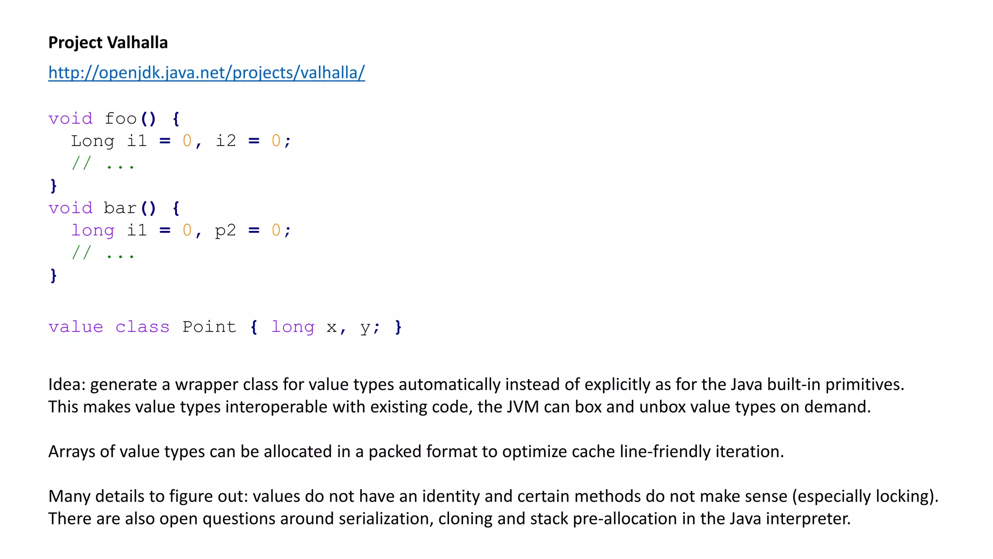 Project Valhalla
http://openjdk.java.net/projects/valhalla/
void foo() {
Long i1 = 0, i2 = 0;
// ...
}
void bar() {
long i1 = 0, p2 = 0;
// ...
}
value class Point { long x, y; }
Idea: generate a wrapper class for value types automatically instead of explicitly as for the Java built-in primitives.
This makes value types interoperable with existing code, the JVM can box and unbox value types on demand.
Arrays of value types can be allocated in a packed format to optimize cache line-friendly iteration.
Many details to figure out: values do not have an identity and certain methods do not make sense (especially locking).
There are also open questions around serialization, cloning and stack pre-allocation in the Java interpreter.
 