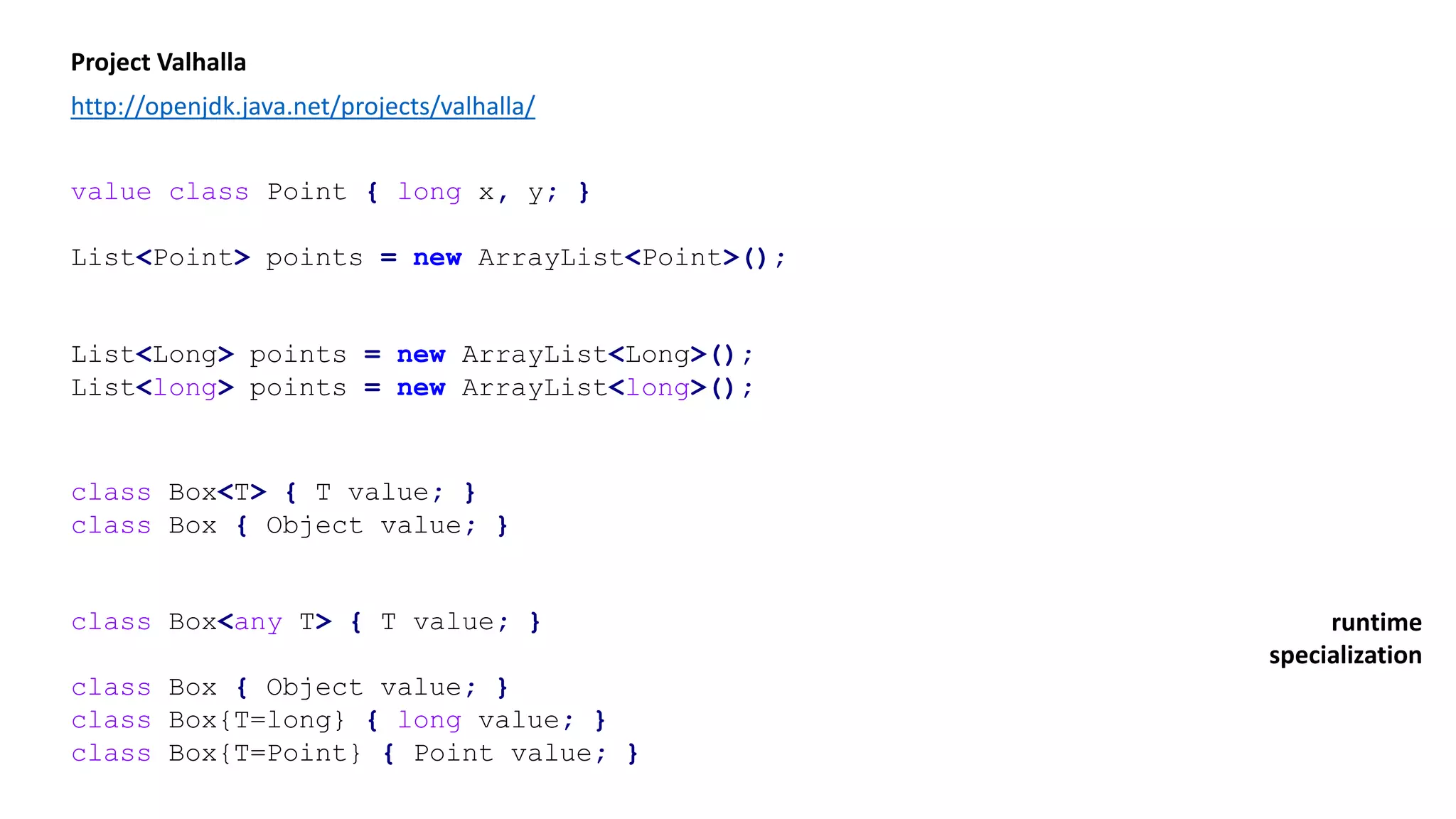 Project Valhalla
http://openjdk.java.net/projects/valhalla/
value class Point { long x, y; }
List<Point> points = new ArrayList<Point>();
List<Long> points = new ArrayList<Long>();
List<long> points = new ArrayList<long>();
class Box<T> { T value; }
class Box { Object value; }
class Box<any T> { T value; }
class Box { Object value; }
class Box{T=long} { long value; }
class Box{T=Point} { Point value; }
runtime
specialization
 