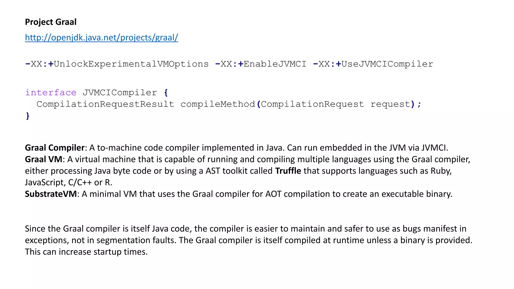 Project Graal
http://openjdk.java.net/projects/graal/
interface JVMCICompiler {
CompilationRequestResult compileMethod(CompilationRequest request);
}
-XX:+UnlockExperimentalVMOptions -XX:+EnableJVMCI -XX:+UseJVMCICompiler
Graal Compiler: A to-machine code compiler implemented in Java. Can run embedded in the JVM via JVMCI.
Graal VM: A virtual machine that is capable of running and compiling multiple languages using the Graal compiler,
either processing Java byte code or by using a AST toolkit called Truffle that supports languages such as Ruby,
JavaScript, C/C++ or R.
SubstrateVM: A minimal VM that uses the Graal compiler for AOT compilation to create an executable binary.
Since the Graal compiler is itself Java code, the compiler is easier to maintain and safer to use as bugs manifest in
exceptions, not in segmentation faults. The Graal compiler is itself compiled at runtime unless a binary is provided.
This can increase startup times.
 