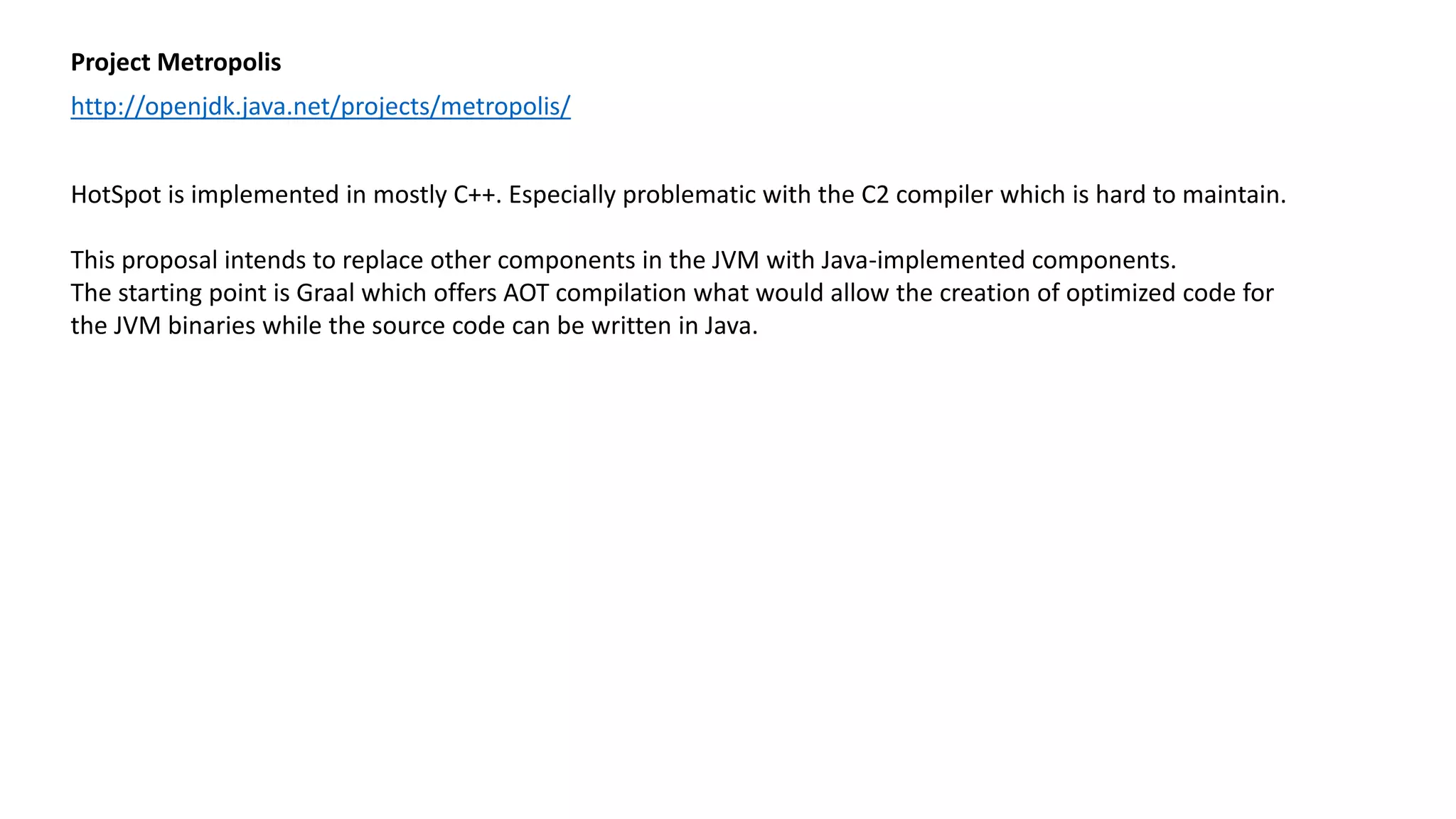 Project Metropolis
http://openjdk.java.net/projects/metropolis/
HotSpot is implemented in mostly C++. Especially problematic with the C2 compiler which is hard to maintain.
This proposal intends to replace other components in the JVM with Java-implemented components.
The starting point is Graal which offers AOT compilation what would allow the creation of optimized code for
the JVM binaries while the source code can be written in Java.
 