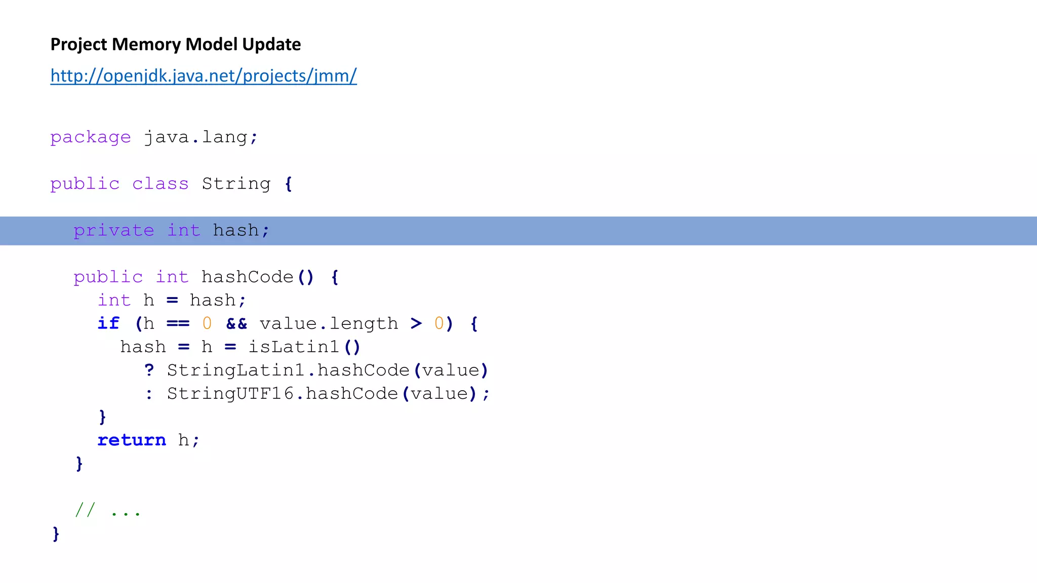 Project Memory Model Update
http://openjdk.java.net/projects/jmm/
package java.lang;
public class String {
private int hash;
public int hashCode() {
int h = hash;
if (h == 0 && value.length > 0) {
hash = h = isLatin1()
? StringLatin1.hashCode(value)
: StringUTF16.hashCode(value);
}
return h;
}
// ...
}
 