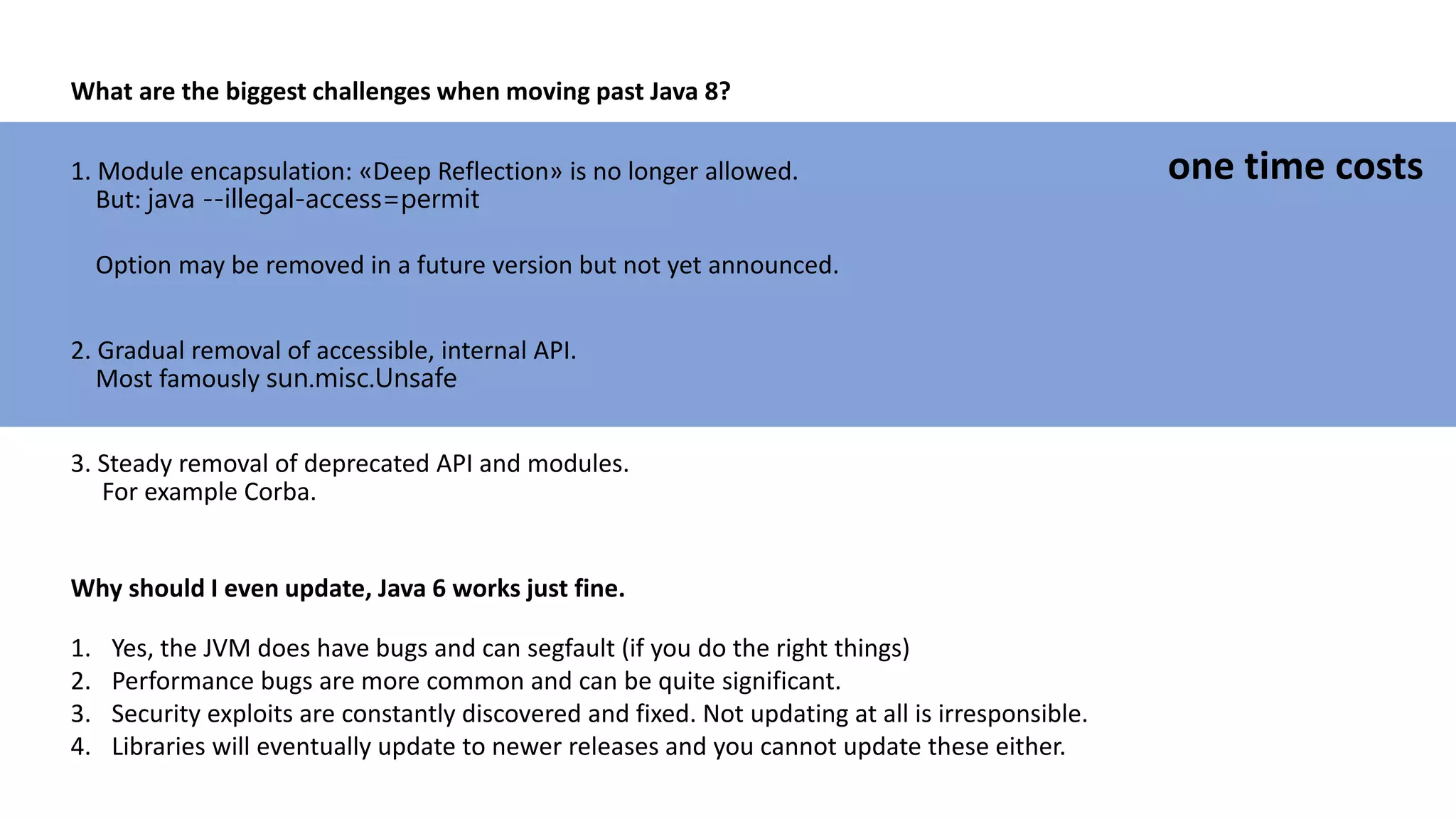 What are the biggest challenges when moving past Java 8?
1. Module encapsulation: «Deep Reflection» is no longer allowed.
But: java --illegal-access=permit
Option may be removed in a future version but not yet announced.
2. Gradual removal of accessible, internal API.
Most famously sun.misc.Unsafe
3. Steady removal of deprecated API and modules.
For example Corba.
one time costs
Why should I even update, Java 6 works just fine.
1. Yes, the JVM does have bugs and can segfault (if you do the right things)
2. Performance bugs are more common and can be quite significant.
3. Security exploits are constantly discovered and fixed. Not updating at all is irresponsible.
4. Libraries will eventually update to newer releases and you cannot update these either.
 