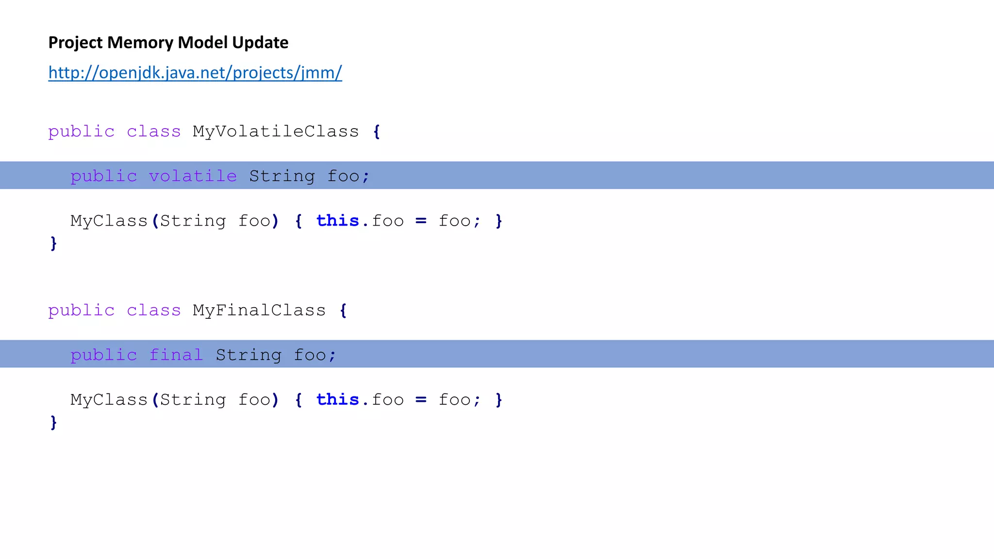 Project Memory Model Update
http://openjdk.java.net/projects/jmm/
public class MyVolatileClass {
public volatile String foo;
MyClass(String foo) { this.foo = foo; }
}
public class MyFinalClass {
public final String foo;
MyClass(String foo) { this.foo = foo; }
}
 