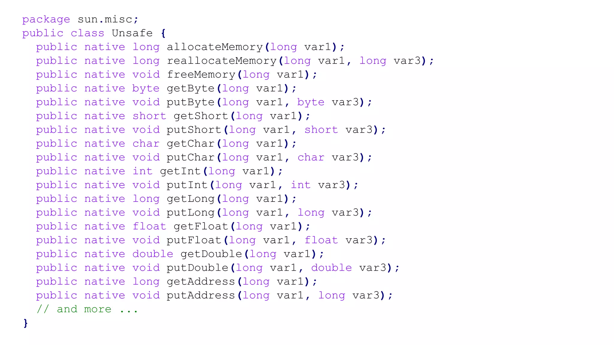 package sun.misc;
public class Unsafe {
public native long allocateMemory(long var1);
public native long reallocateMemory(long var1, long var3);
public native void freeMemory(long var1);
public native byte getByte(long var1);
public native void putByte(long var1, byte var3);
public native short getShort(long var1);
public native void putShort(long var1, short var3);
public native char getChar(long var1);
public native void putChar(long var1, char var3);
public native int getInt(long var1);
public native void putInt(long var1, int var3);
public native long getLong(long var1);
public native void putLong(long var1, long var3);
public native float getFloat(long var1);
public native void putFloat(long var1, float var3);
public native double getDouble(long var1);
public native void putDouble(long var1, double var3);
public native long getAddress(long var1);
public native void putAddress(long var1, long var3);
// and more ...
}
 