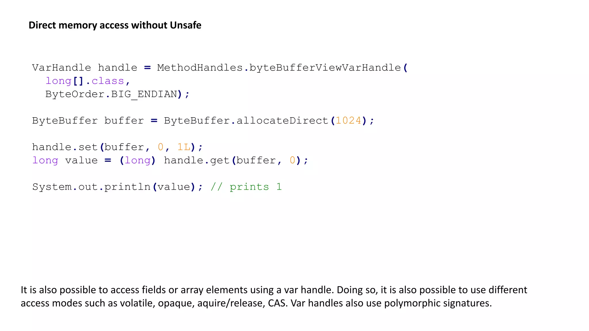 VarHandle handle = MethodHandles.byteBufferViewVarHandle(
long[].class,
ByteOrder.BIG_ENDIAN);
ByteBuffer buffer = ByteBuffer.allocateDirect(1024);
handle.set(buffer, 0, 1L);
long value = (long) handle.get(buffer, 0);
System.out.println(value); // prints 1
Direct memory access without Unsafe
It is also possible to access fields or array elements using a var handle. Doing so, it is also possible to use different
access modes such as volatile, opaque, aquire/release, CAS. Var handles also use polymorphic signatures.
 