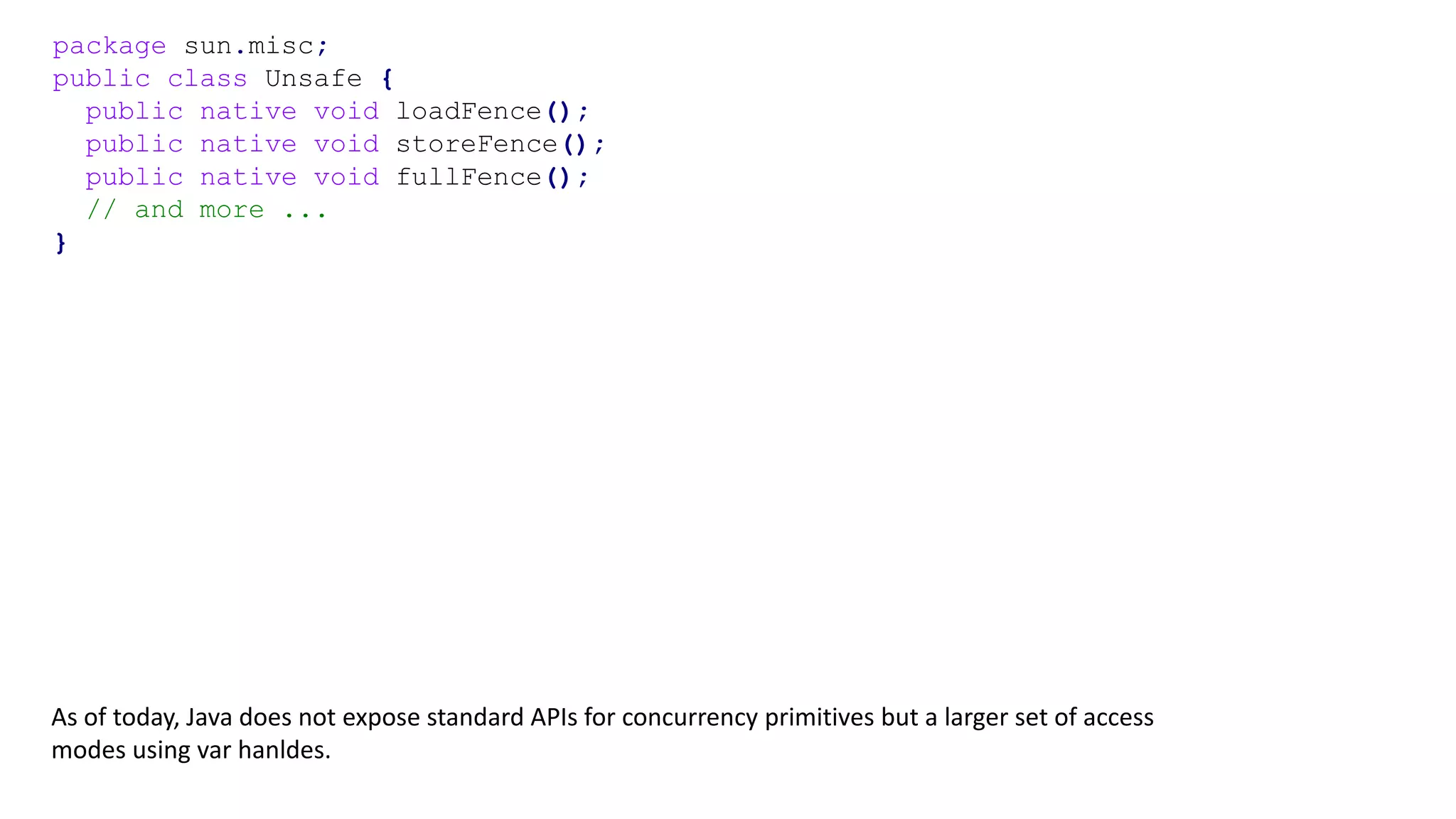 package sun.misc;
public class Unsafe {
public native void loadFence();
public native void storeFence();
public native void fullFence();
// and more ...
}
As of today, Java does not expose standard APIs for concurrency primitives but a larger set of access
modes using var hanldes.
 