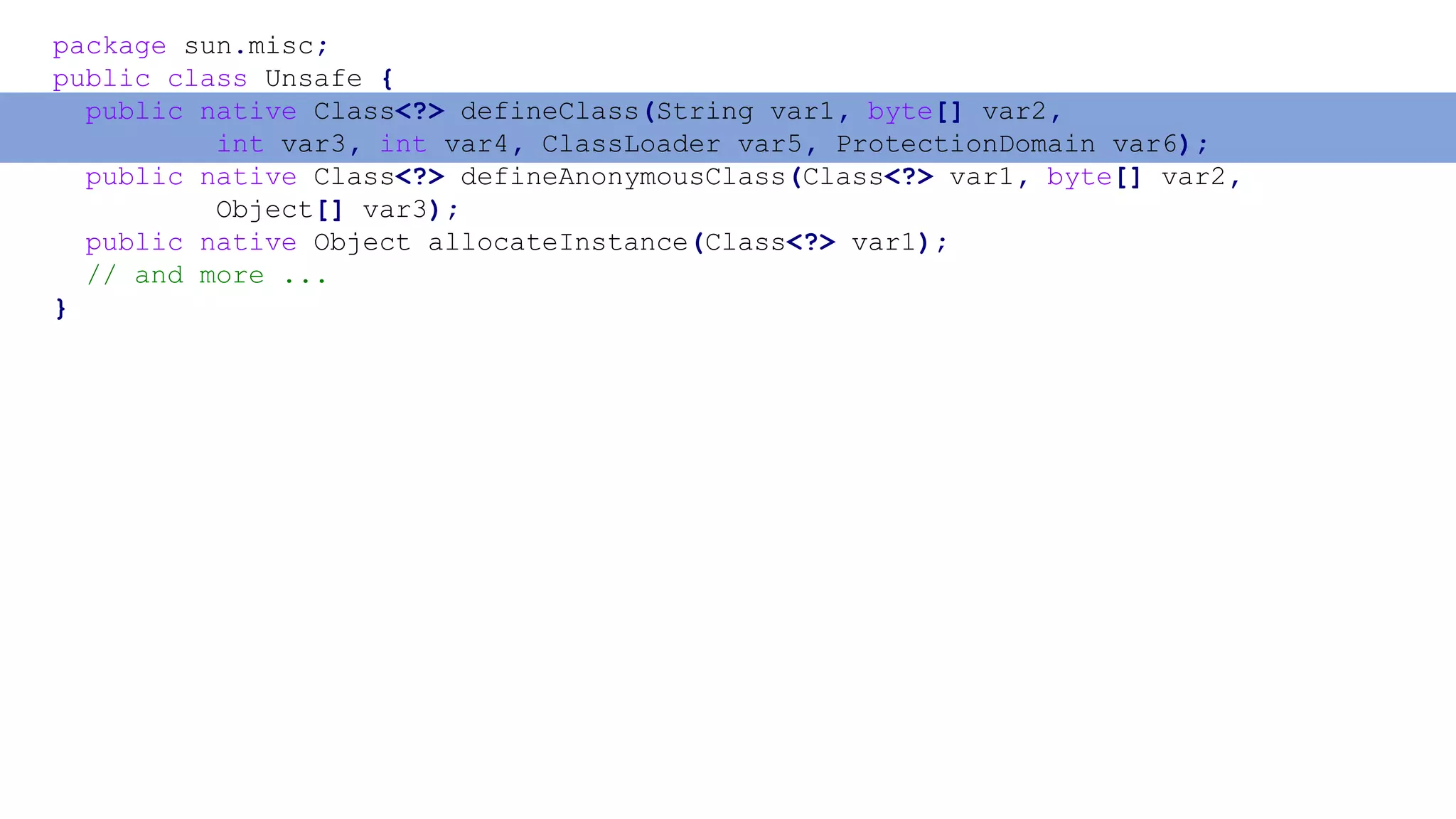 package sun.misc;
public class Unsafe {
public native Class<?> defineClass(String var1, byte[] var2,
int var3, int var4, ClassLoader var5, ProtectionDomain var6);
public native Class<?> defineAnonymousClass(Class<?> var1, byte[] var2,
Object[] var3);
public native Object allocateInstance(Class<?> var1);
// and more ...
}
 