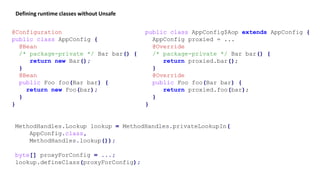 MethodHandles.Lookup lookup = MethodHandles.privateLookupIn(
AppConfig.class,
MethodHandles.lookup());
byte[] proxyForConfig = ...;
lookup.defineClass(proxyForConfig);
Defining runtime classes without Unsafe
@Configuration
public class AppConfig {
@Bean
/* package-private */ Bar bar() {
return new Bar();
}
@Bean
public Foo foo(Bar bar) {
return new Foo(bar);
}
}
public class AppConfig$Aop extends AppConfig {
AppConfig proxied = ...
@Override
/* package-private */ Bar bar() {
return proxied.bar();
}
@Override
public Foo foo(Bar bar) {
return proxied.foo(bar);
}
}
 