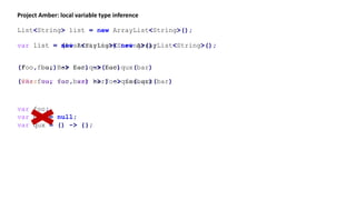 var list = new ArrayList<String>();
Project Amber: local variable type inference
List<String> list = new ArrayList<String>();
var list = (List<String>) new ArrayList<String>();
(foo, bar) -> foo.qux(bar)(Foo foo, Bar bar) -> foo.qux(bar)
(var foo, var bar) -> foo.qux(bar)(@Baz var foo, var bar) -> foo.qux(bar)
var foo;
var bar = null;
var qux = () -> {};
 